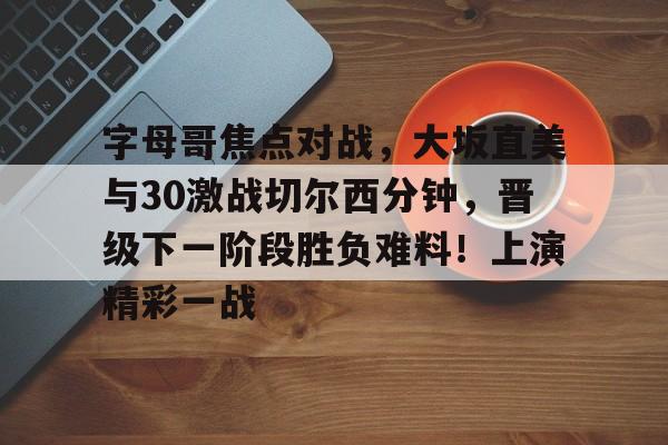 九游体育app-包含字母哥焦点对战，大坂直美与30激战切尔西分钟，晋级下一阶段胜负难料！上演精彩一战的词条